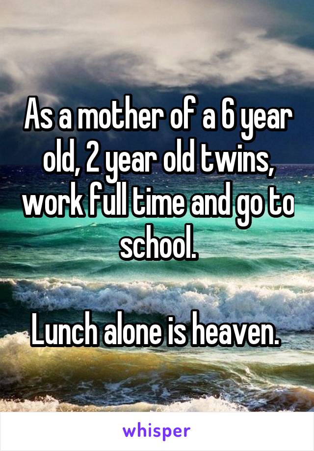 As a mother of a 6 year old, 2 year old twins, work full time and go to school.

Lunch alone is heaven. 