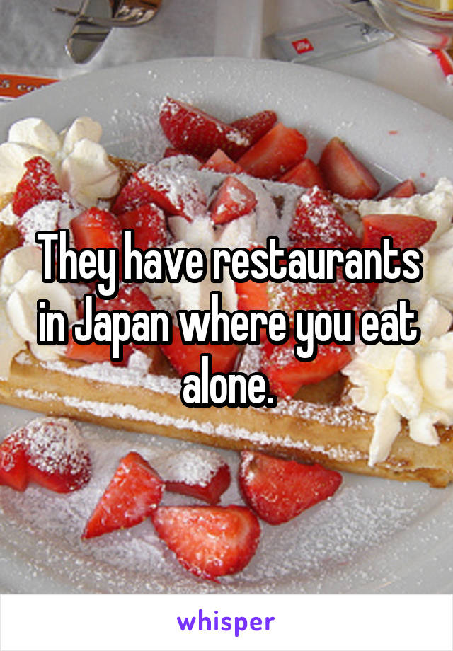 They have restaurants in Japan where you eat alone.