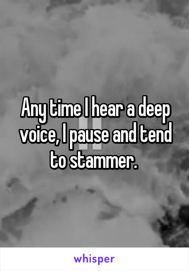 Any time I hear a deep voice, I pause and tend to stammer. 