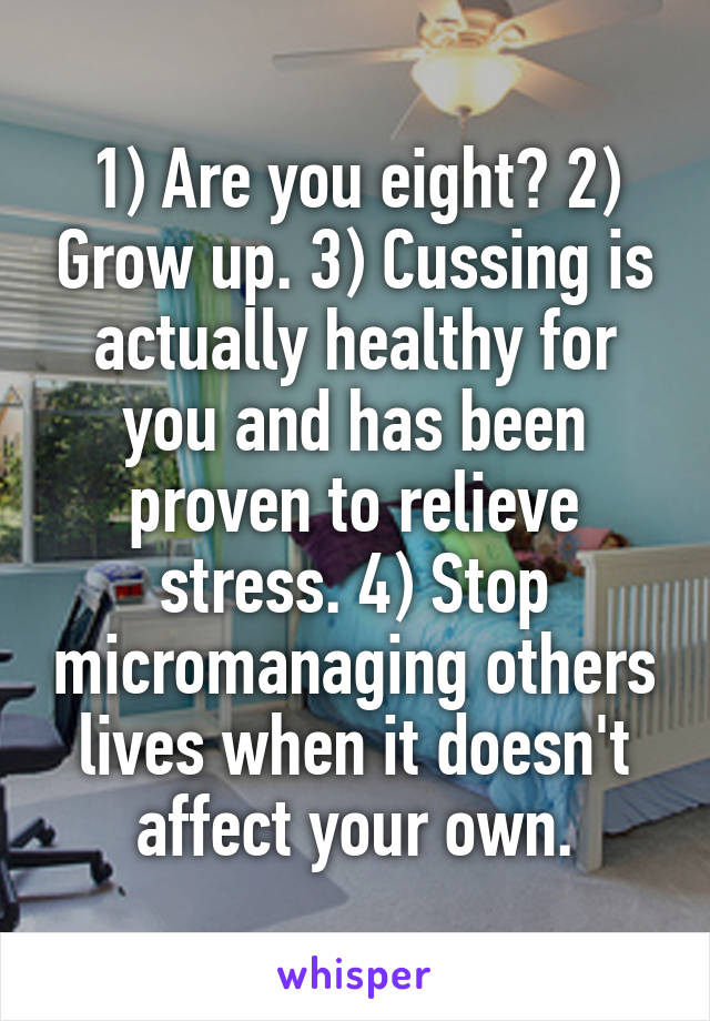 1) Are you eight? 2) Grow up. 3) Cussing is actually healthy for you and has been proven to relieve stress. 4) Stop micromanaging others lives when it doesn't affect your own.