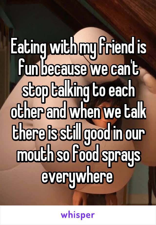 Eating with my friend is fun because we can't stop talking to each other and when we talk there is still good in our mouth so food sprays everywhere 