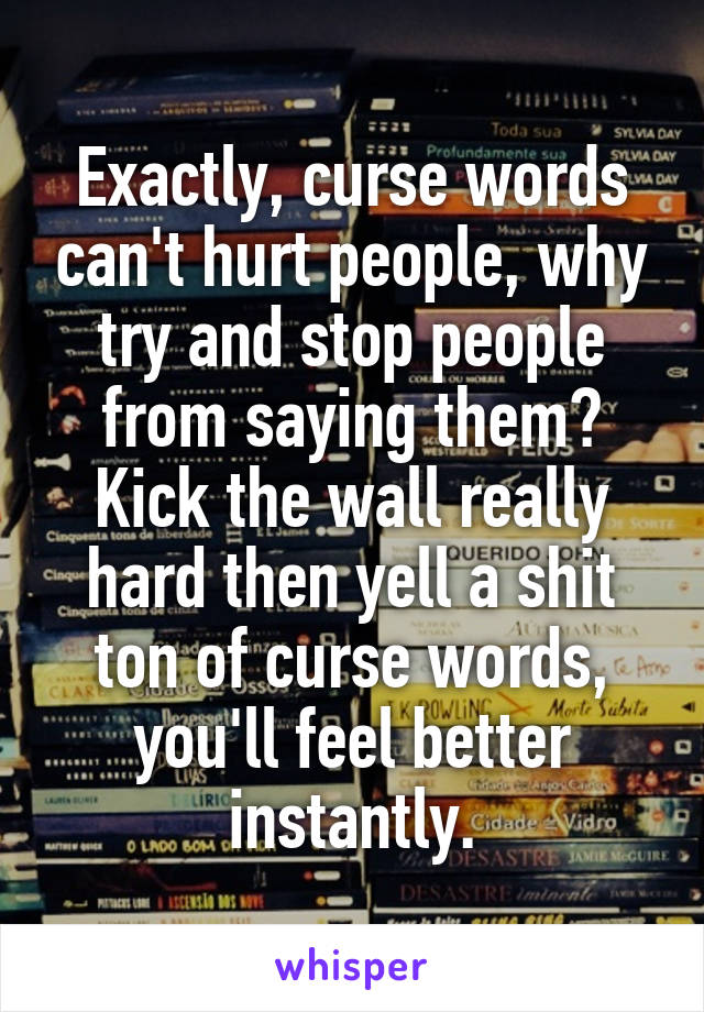 Exactly, curse words can't hurt people, why try and stop people from saying them? Kick the wall really hard then yell a shit ton of curse words, you'll feel better instantly.