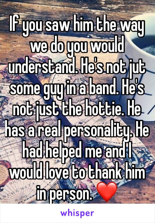 If you saw him the way we do you would understand. He's not jut some guy in a band. He's not just the hottie. He has a real personality. He had helped me and I would love to thank him in person. ❤️