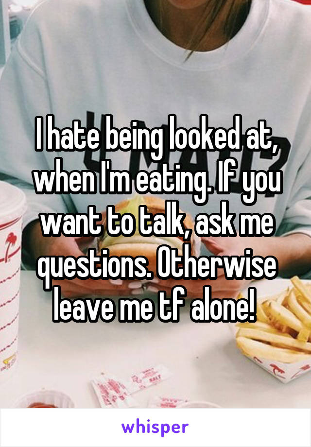 I hate being looked at, when I'm eating. If you want to talk, ask me questions. Otherwise leave me tf alone! 