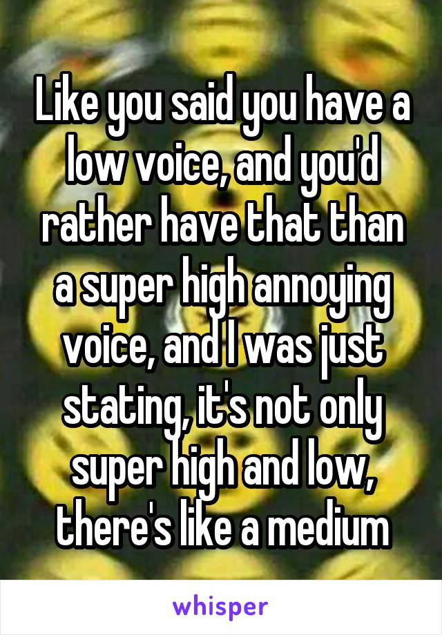 Like you said you have a low voice, and you'd rather have that than a super high annoying voice, and I was just stating, it's not only super high and low, there's like a medium