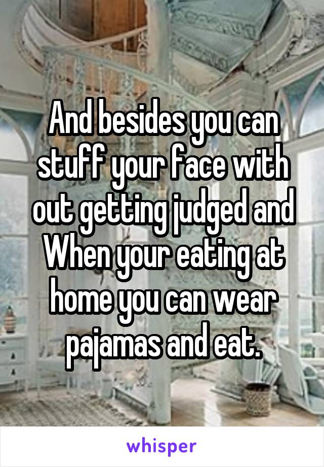 And besides you can stuff your face with out getting judged and When your eating at home you can wear pajamas and eat.