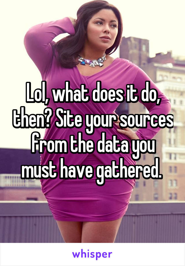 Lol, what does it do, then? Site your sources from the data you must have gathered. 