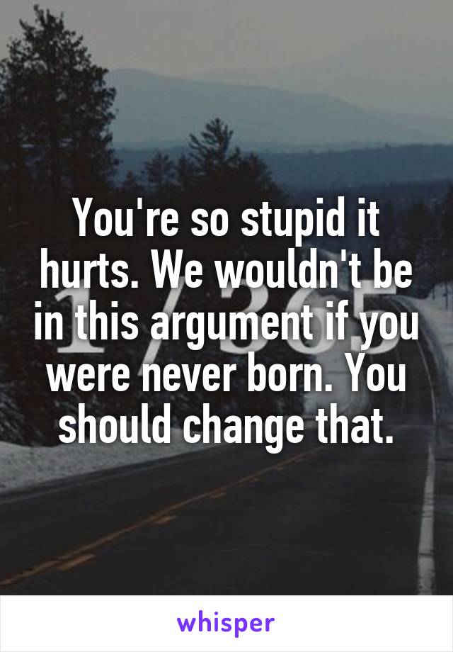 You're so stupid it hurts. We wouldn't be in this argument if you were never born. You should change that.