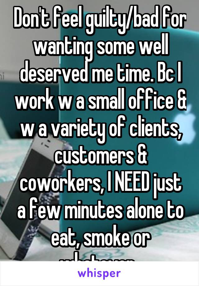 Don't feel guilty/bad for wanting some well deserved me time. Bc I work w a small office & w a variety of clients, customers & coworkers, I NEED just a few minutes alone to eat, smoke or whatever. 