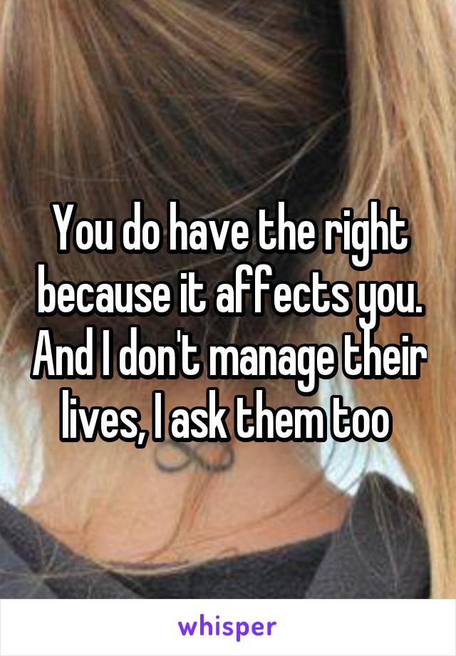 You do have the right because it affects you. And I don't manage their lives, I ask them too 