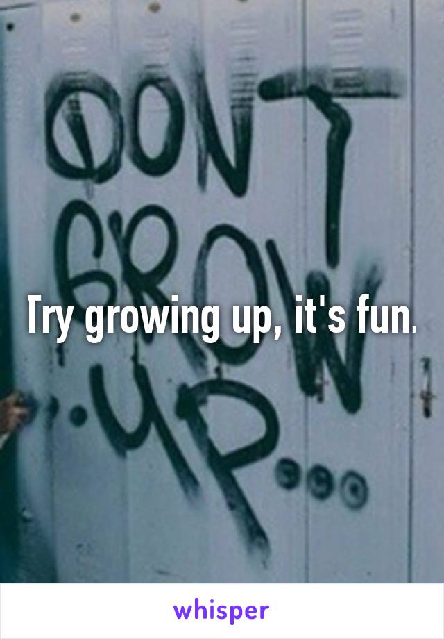 Try growing up, it's fun.