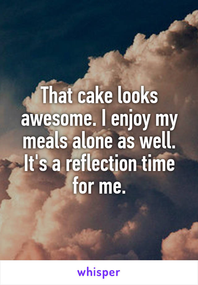 That cake looks awesome. I enjoy my meals alone as well. It's a reflection time for me.