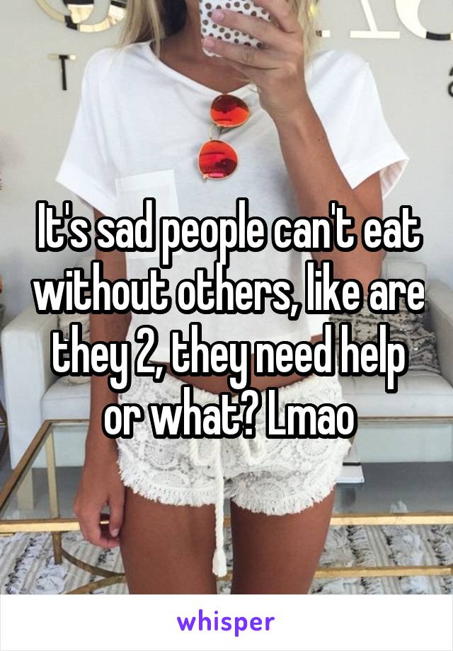 It's sad people can't eat without others, like are they 2, they need help or what? Lmao