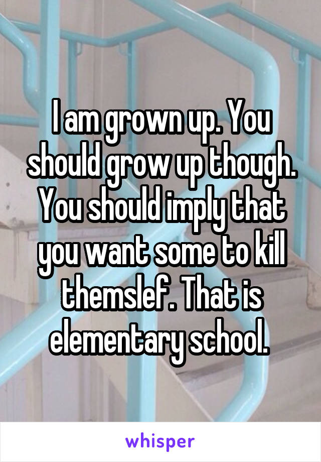 I am grown up. You should grow up though. You should imply that you want some to kill themslef. That is elementary school. 