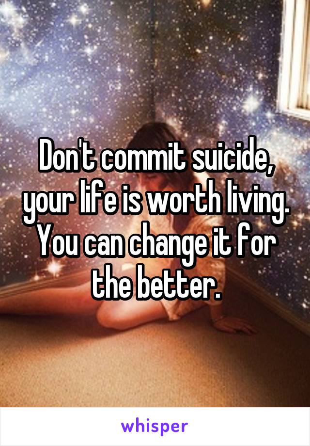 Don't commit suicide, your life is worth living. You can change it for the better.