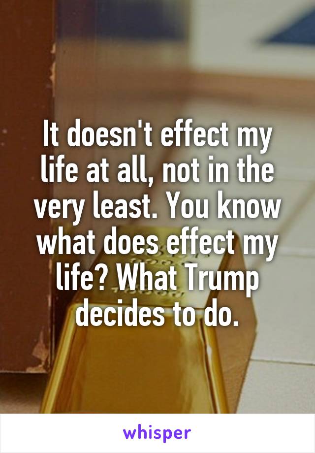 It doesn't effect my life at all, not in the very least. You know what does effect my life? What Trump decides to do.