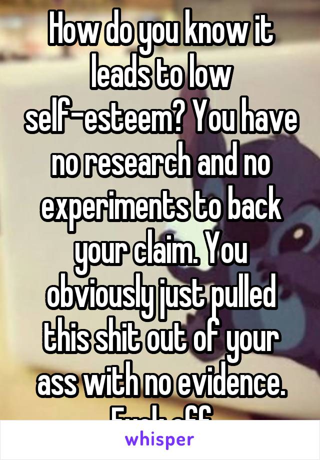 How do you know it leads to low self-esteem? You have no research and no experiments to back your claim. You obviously just pulled this shit out of your ass with no evidence. Fuck off