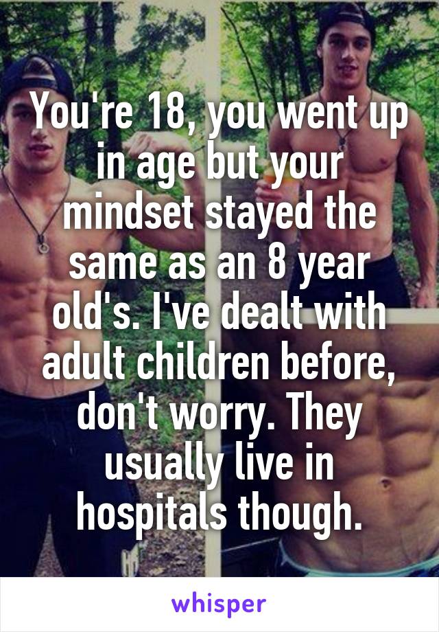 You're 18, you went up in age but your mindset stayed the same as an 8 year old's. I've dealt with adult children before, don't worry. They usually live in hospitals though.