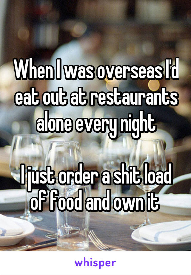 When I was overseas I'd eat out at restaurants alone every night

I just order a shit load of food and own it 