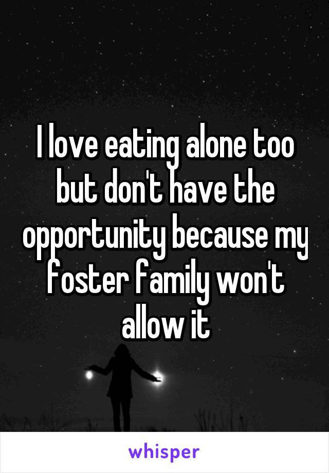 I love eating alone too but don't have the opportunity because my foster family won't allow it