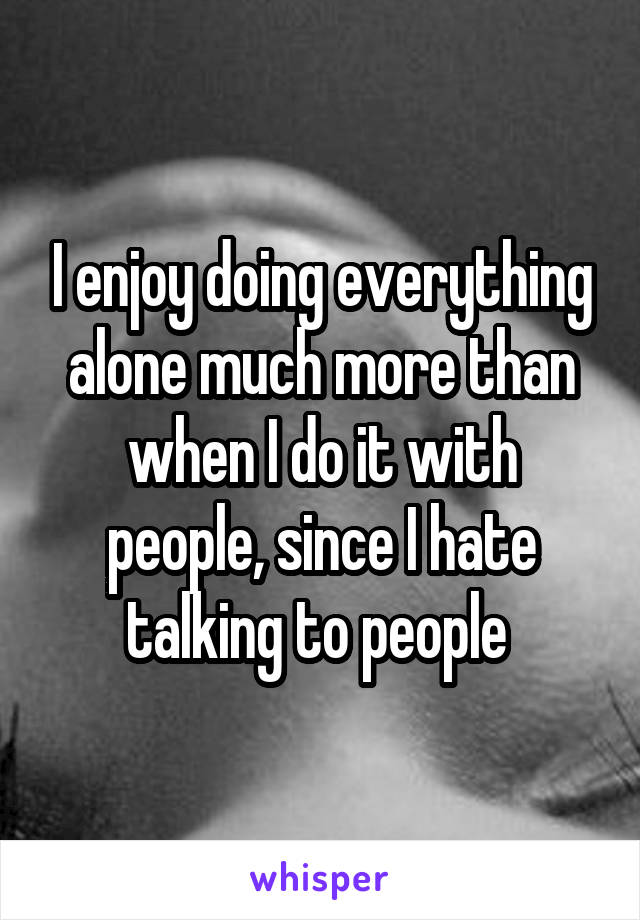 I enjoy doing everything alone much more than when I do it with people, since I hate talking to people 