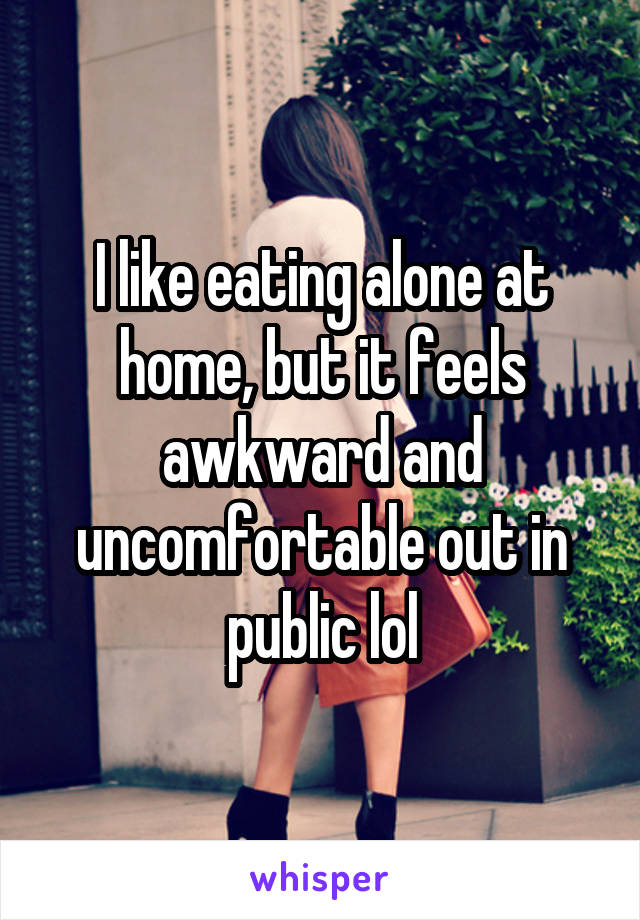 I like eating alone at home, but it feels awkward and uncomfortable out in public lol