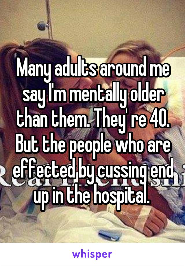 Many adults around me say I'm mentally older than them. They' re 40. But the people who are effected by cussing end up in the hospital. 