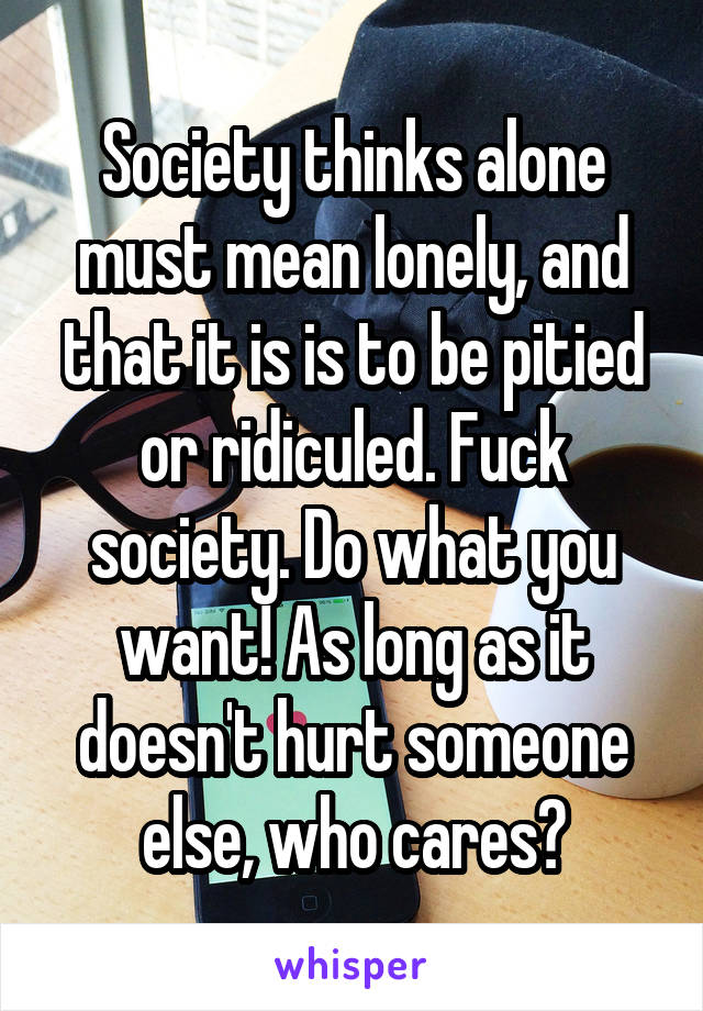 Society thinks alone must mean lonely, and that it is is to be pitied or ridiculed. Fuck society. Do what you want! As long as it doesn't hurt someone else, who cares?