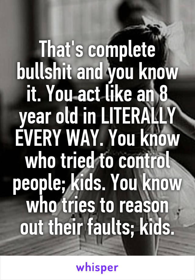 That's complete bullshit and you know it. You act like an 8 year old in LITERALLY EVERY WAY. You know who tried to control people; kids. You know who tries to reason out their faults; kids.