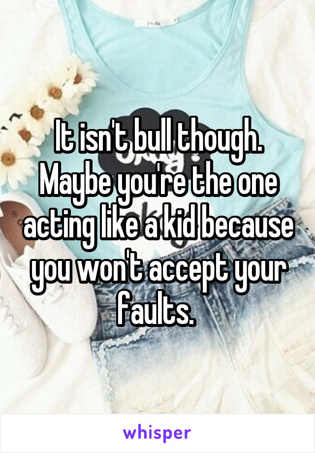 It isn't bull though. Maybe you're the one acting like a kid because you won't accept your faults. 