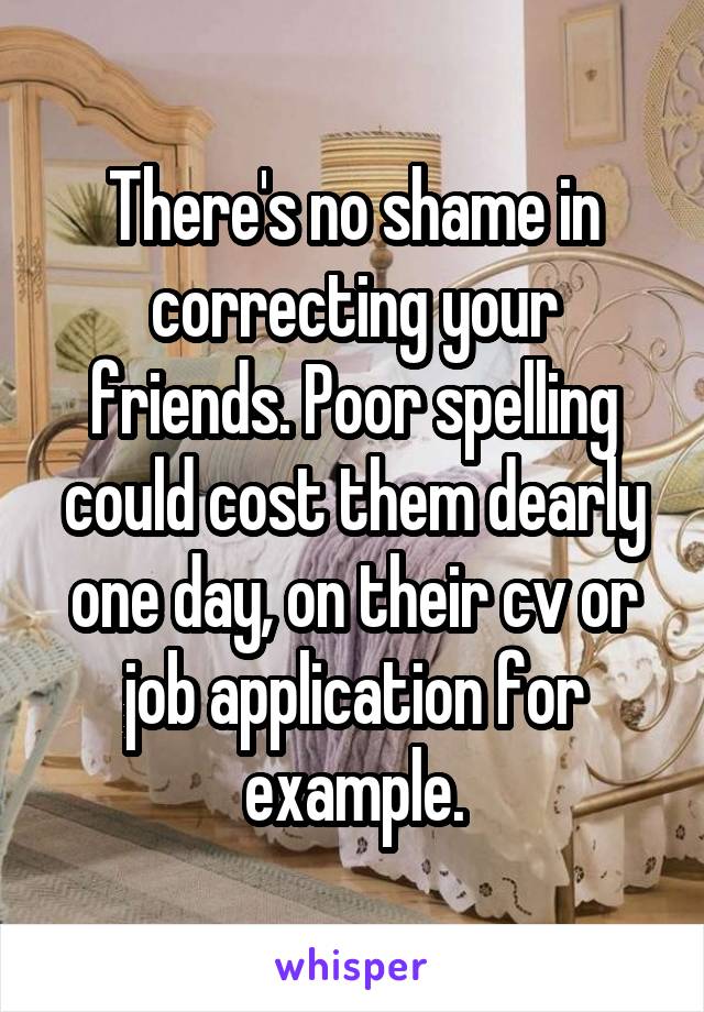 There's no shame in correcting your friends. Poor spelling could cost them dearly one day, on their cv or job application for example.