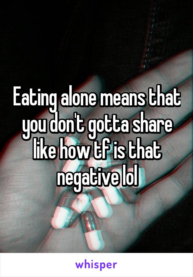 Eating alone means that you don't gotta share like how tf is that negative lol