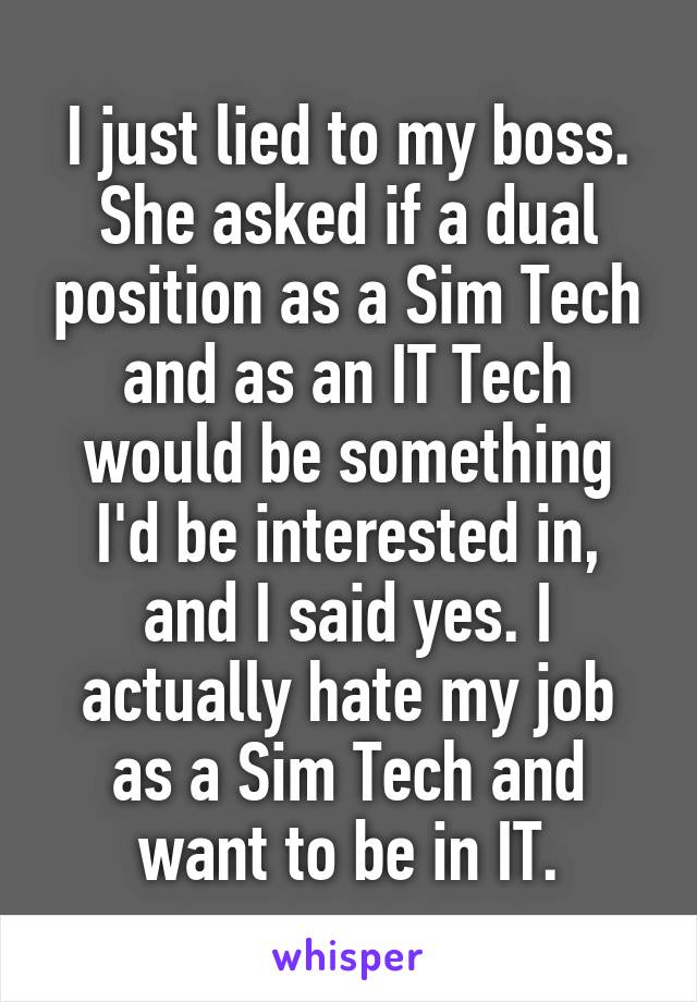 I just lied to my boss. She asked if a dual position as a Sim Tech and as an IT Tech would be something I'd be interested in, and I said yes. I actually hate my job as a Sim Tech and want to be in IT.