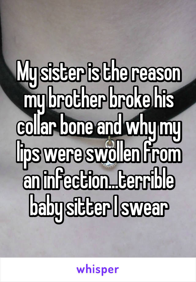 My sister is the reason my brother broke his collar bone and why my lips were swollen from an infection...terrible baby sitter I swear