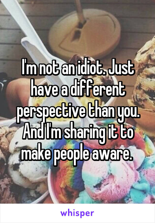 I'm not an idiot. Just have a different perspective than you. And I'm sharing it to make people aware. 