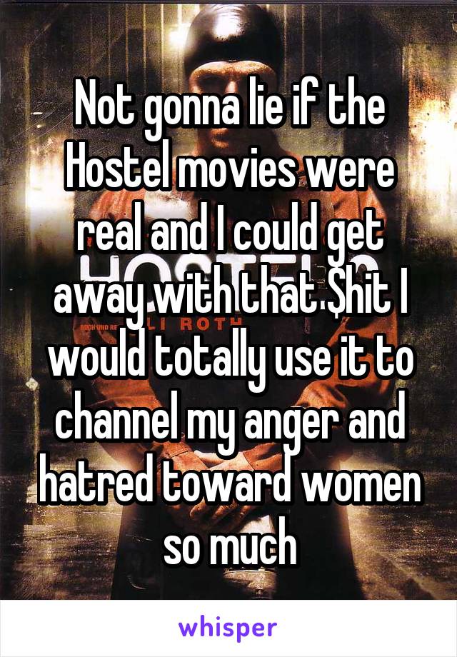 Not gonna lie if the Hostel movies were real and I could get away with that $hit I would totally use it to channel my anger and hatred toward women so much