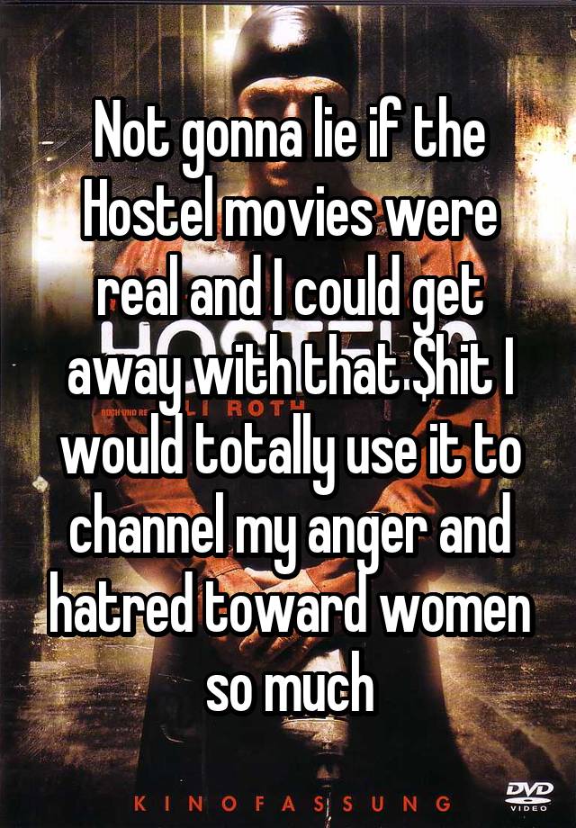 Not gonna lie if the Hostel movies were real and I could get away with that $hit I would totally use it to channel my anger and hatred toward women so much