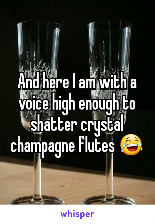 And here I am with a voice high enough to shatter crystal champagne flutes 😂