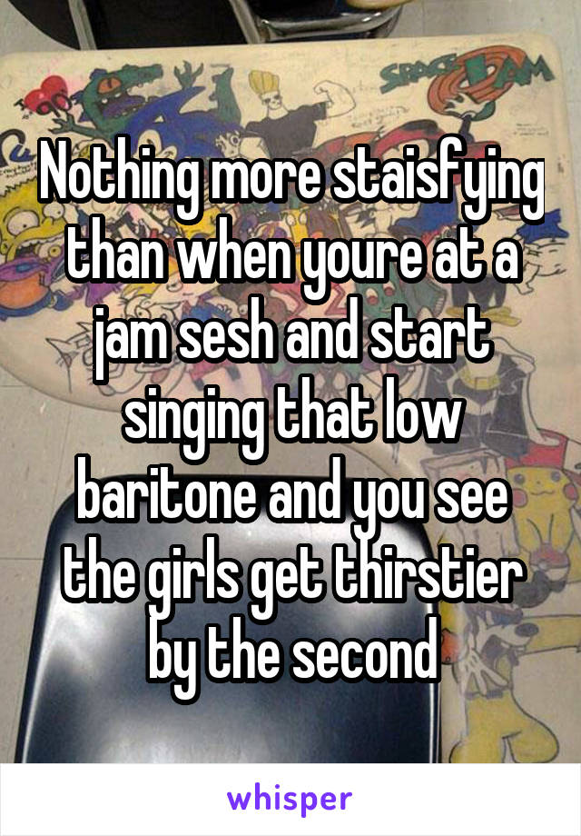 Nothing more staisfying than when youre at a jam sesh and start singing that low baritone and you see the girls get thirstier by the second