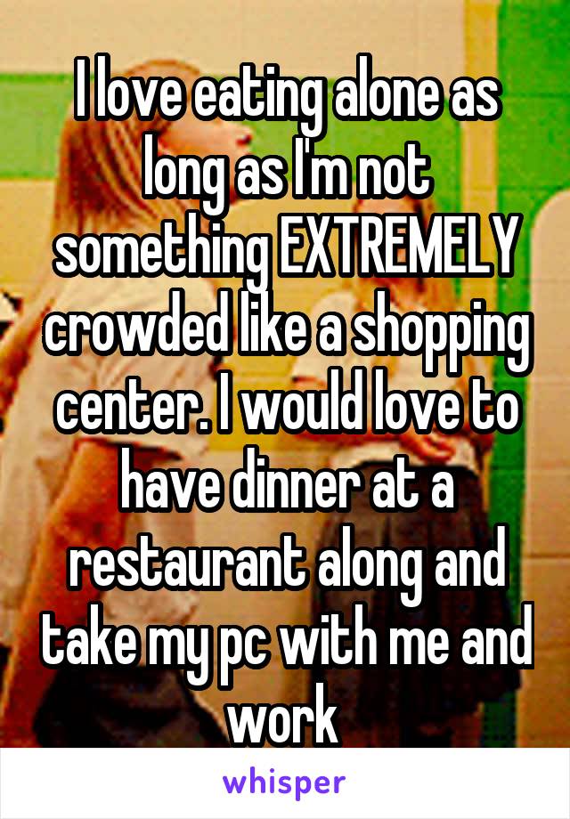 I love eating alone as long as I'm not something EXTREMELY crowded like a shopping center. I would love to have dinner at a restaurant along and take my pc with me and work 