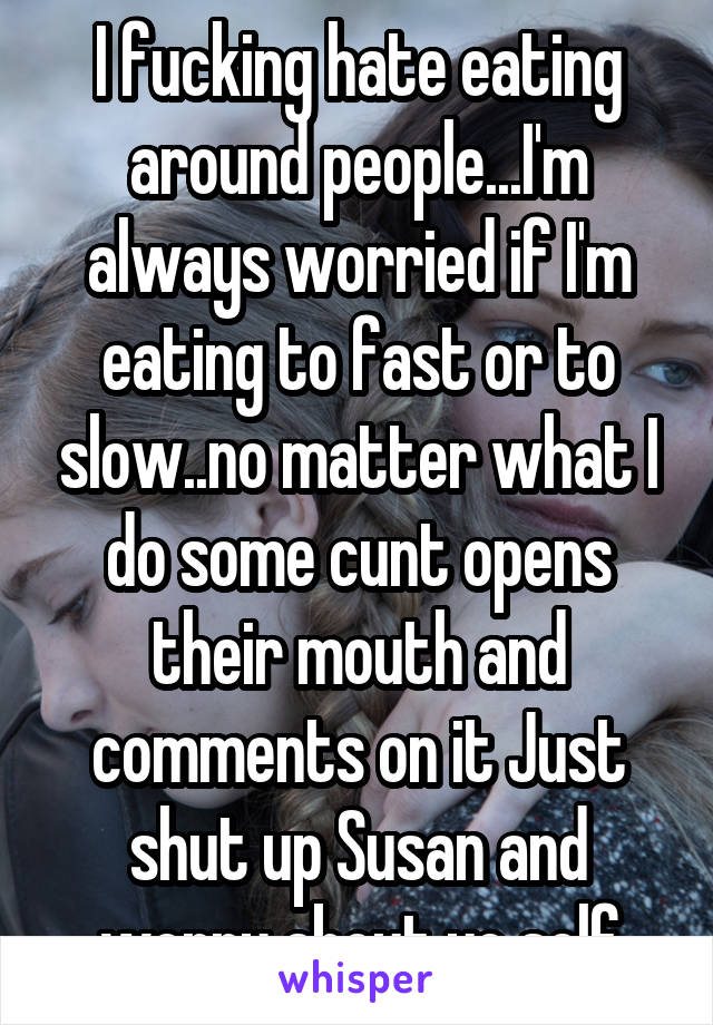 I fucking hate eating around people...I'm always worried if I'm eating to fast or to slow..no matter what I do some cunt opens their mouth and comments on it Just shut up Susan and worry about yo self