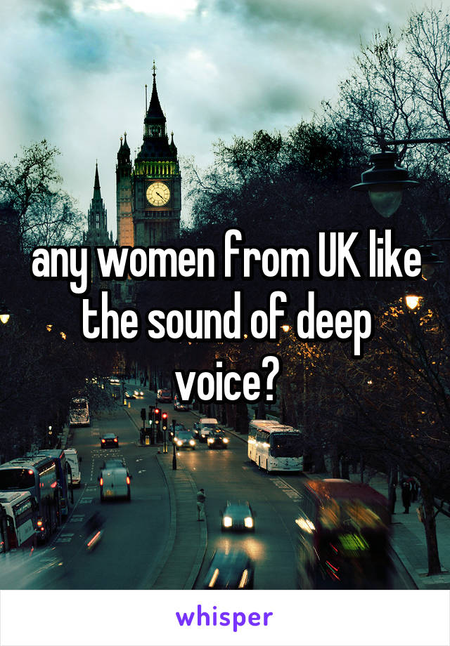 any women from UK like the sound of deep voice?