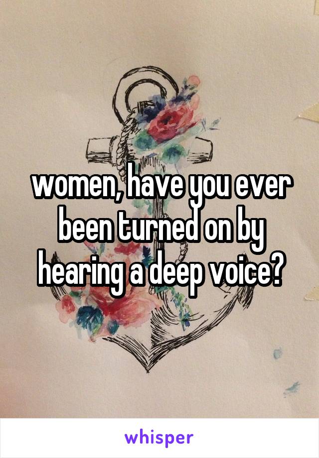 women, have you ever been turned on by hearing a deep voice?