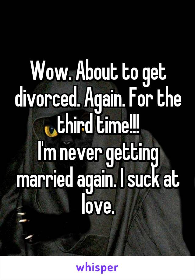 Wow. About to get divorced. Again. For the third time!!!
I'm never getting married again. I suck at love.