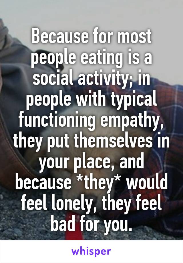 Because for most people eating is a social activity; in people with typical functioning empathy, they put themselves in your place, and because *they* would feel lonely, they feel bad for you.