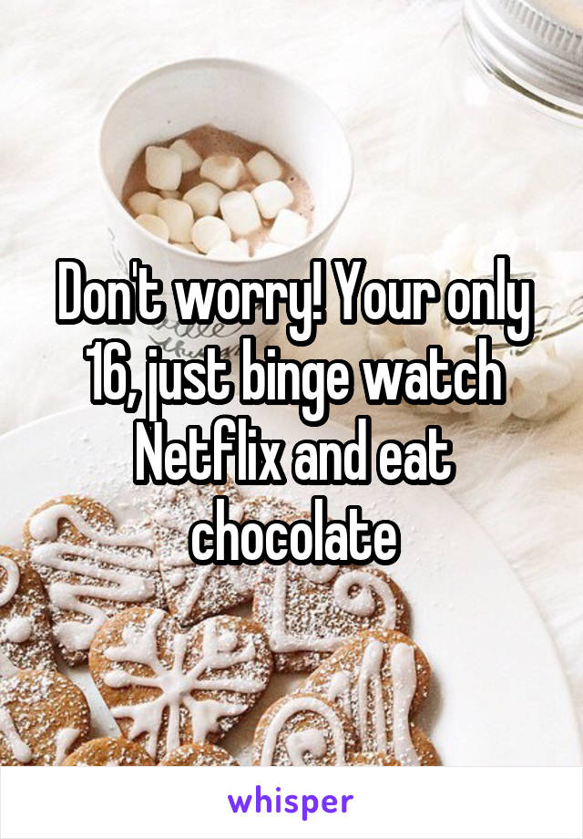 Don't worry! Your only 16, just binge watch Netflix and eat chocolate