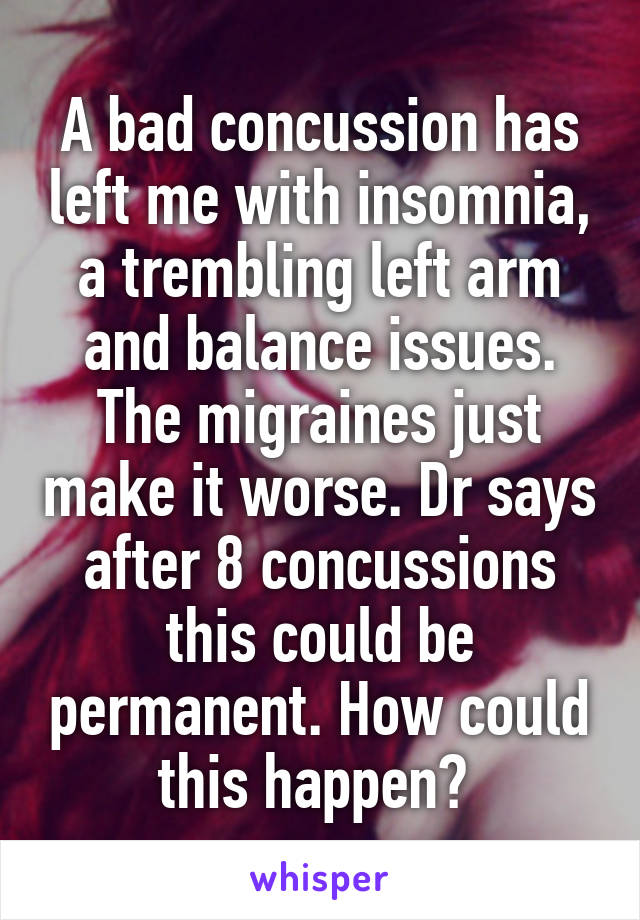 A bad concussion has left me with insomnia, a trembling left arm and balance issues. The migraines just make it worse. Dr says after 8 concussions this could be permanent. How could this happen? 