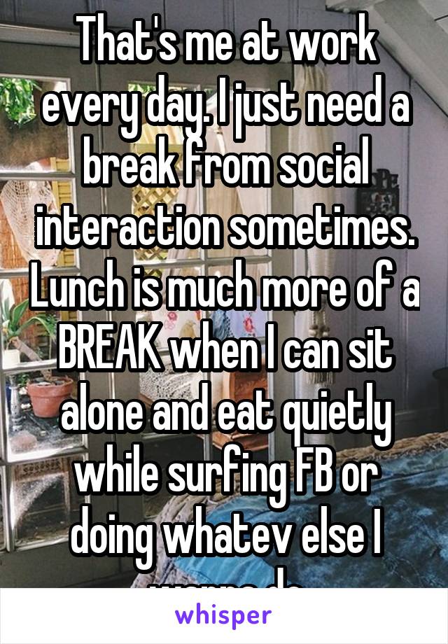 That's me at work every day. I just need a break from social interaction sometimes. Lunch is much more of a BREAK when I can sit alone and eat quietly while surfing FB or doing whatev else I wanna do