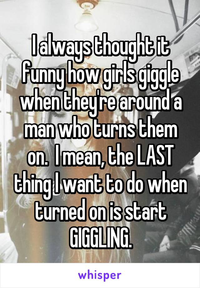 I always thought it funny how girls giggle when they're around a man who turns them on.  I mean, the LAST thing I want to do when turned on is start GIGGLING.