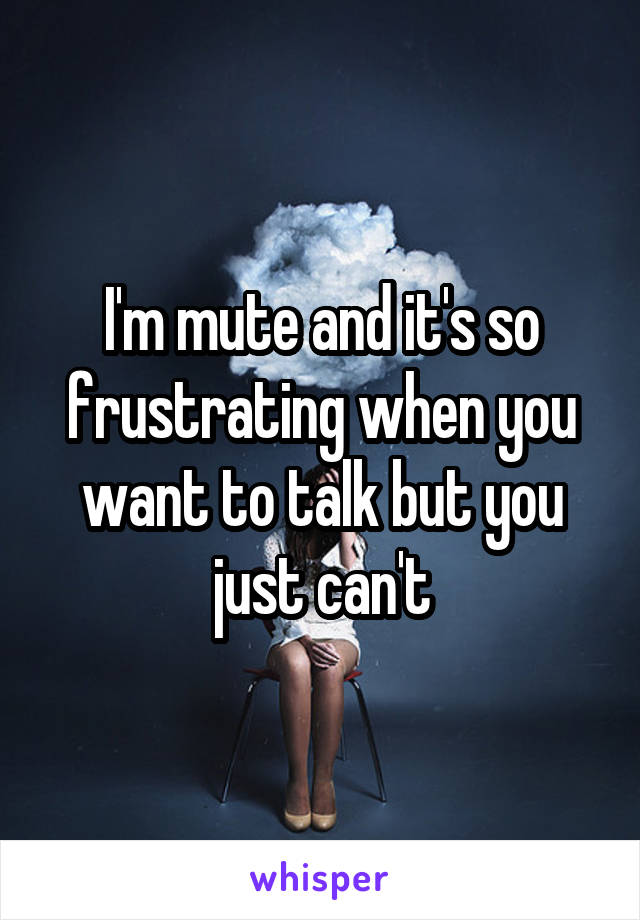 I'm mute and it's so frustrating when you want to talk but you just can't